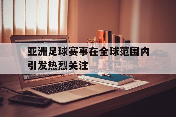 亚洲足球赛事在全球范围内引发热烈关注