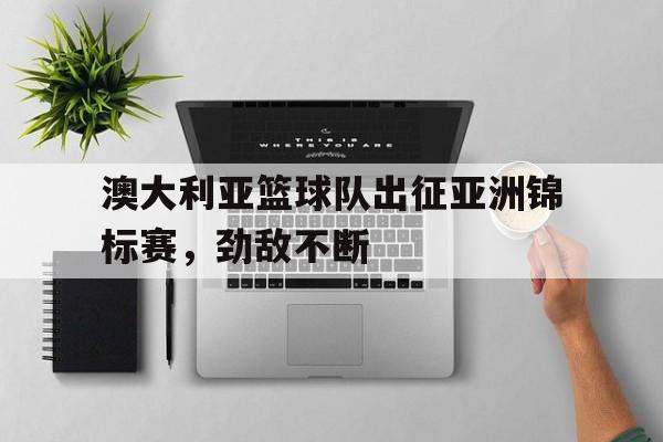 澳大利亚篮球队出征亚洲锦标赛，劲敌不断