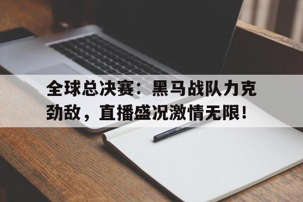 全球总决赛：黑马战队力克劲敌，直播盛况激情无限！