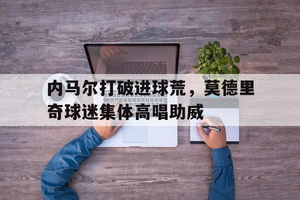 内马尔打破进球荒，莫德里奇球迷集体高唱助威